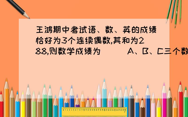 王鸿期中考试语、数、英的成绩恰好为3个连续偶数,其和为288,则数学成绩为___A、B、C三个数之比为7:9:12,A、B两数的和减去C的差等于28,则这三个数分别为___、___、___