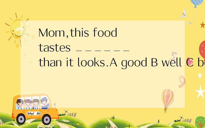 Mom,this food tastes ______ than it looks.A good B well C best D betterDo you have any ______ in music?Yes .Classical music _____ me so much.A intere;interesting B interested;interests C interest;interests D interesting;interested