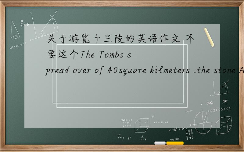 关于游览十三陵的英语作文 不要这个The Tombs spread over of 40square kilmeters .the stone Arch marks