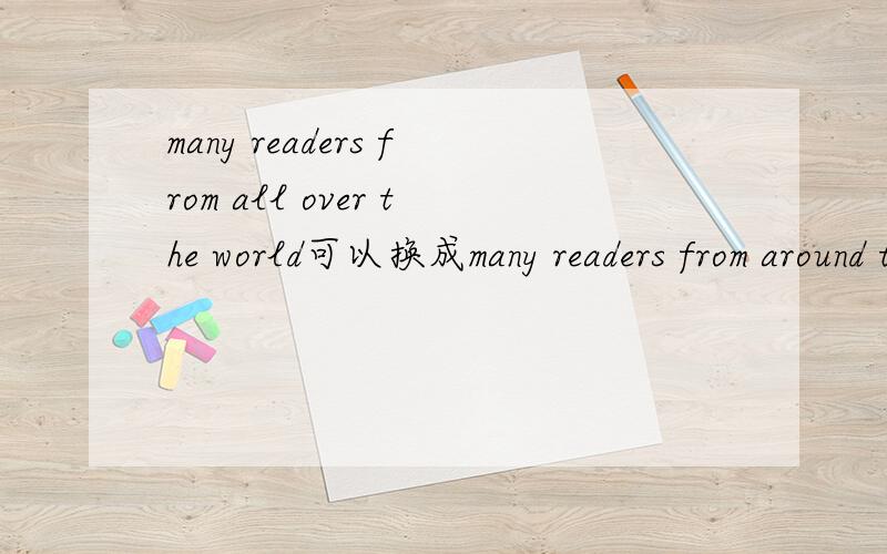 many readers from all over the world可以换成many readers from around the world吗?这是一个句子中的短语,希望朋友们帮忙说说all over the world和around the world这两个短语在用法上的区别