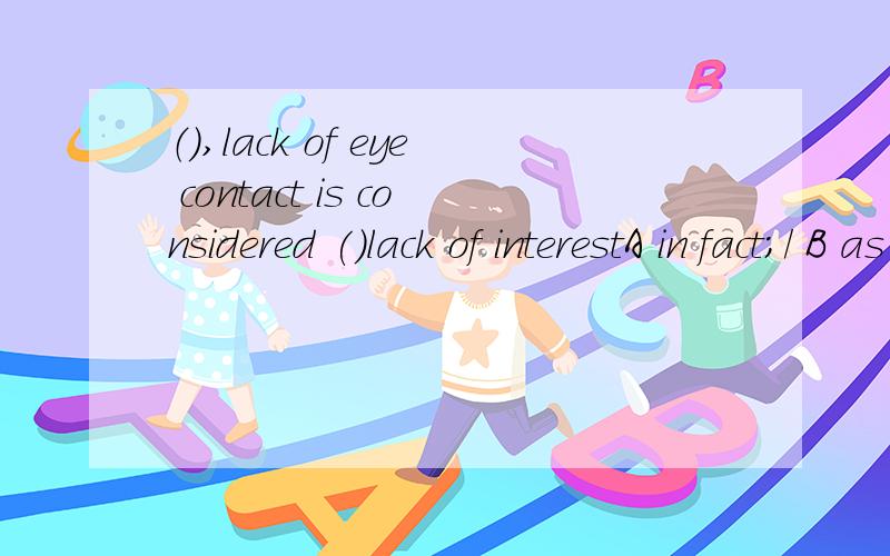 （）,lack of eye contact is considered ()lack of interestA in fact;/ B as matter of fact;to be C in a fact;as D as a matter of fact;being为什么不能选B或D