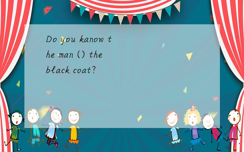 Do you kanow the man () the black coat?