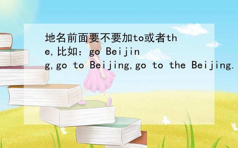 地名前面要不要加to或者the,比如：go Beijing,go to Beijing,go to the Beijing.