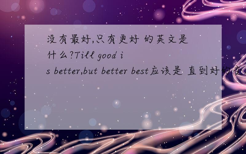 没有最好,只有更好 的英文是什么?Till good is better,but better best应该是 直到好的变成更好,更好变成最好的意思吧