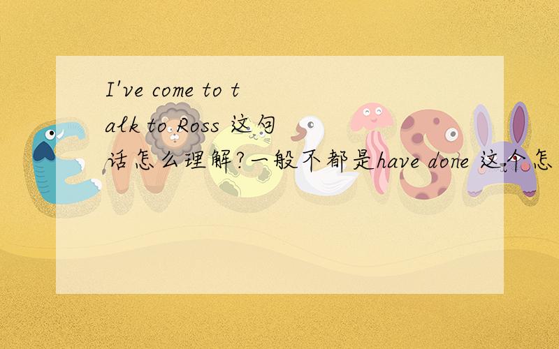 I've come to talk to Ross 这句话怎么理解?一般不都是have done 这个怎么是have come to do