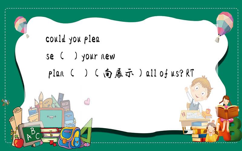 could you please ( )your new plan ( )(向展示)all of us?RT
