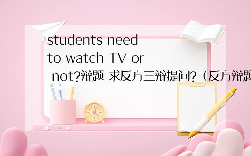 students need to watch TV or not?辩题 求反方三辩提问?（反方辩题：小学生看电视不好!）英语辩论赛!