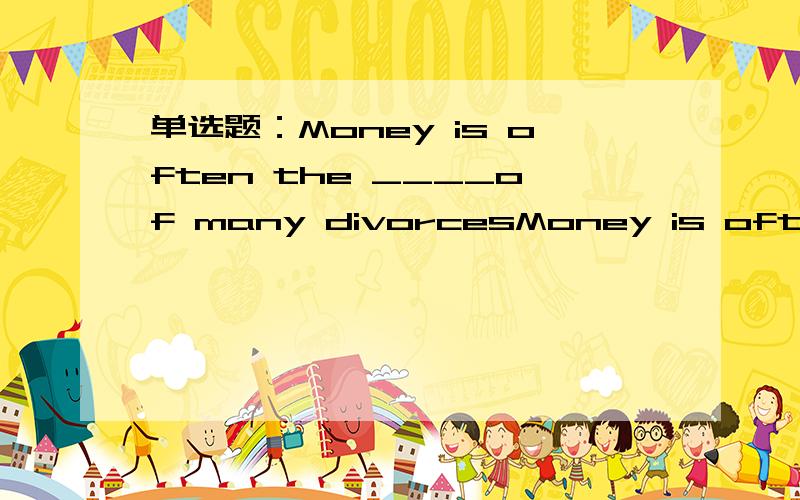 单选题：Money is often the ____of many divorcesMoney is often the ____of many divorces A) motive B) cause C) reason D) discharges