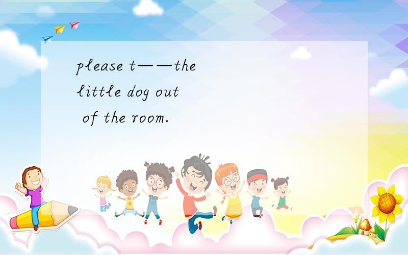 please t——the little dog out of the room.