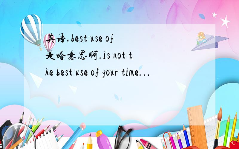 英语,best use of是啥意思啊.is not the best use of your time...