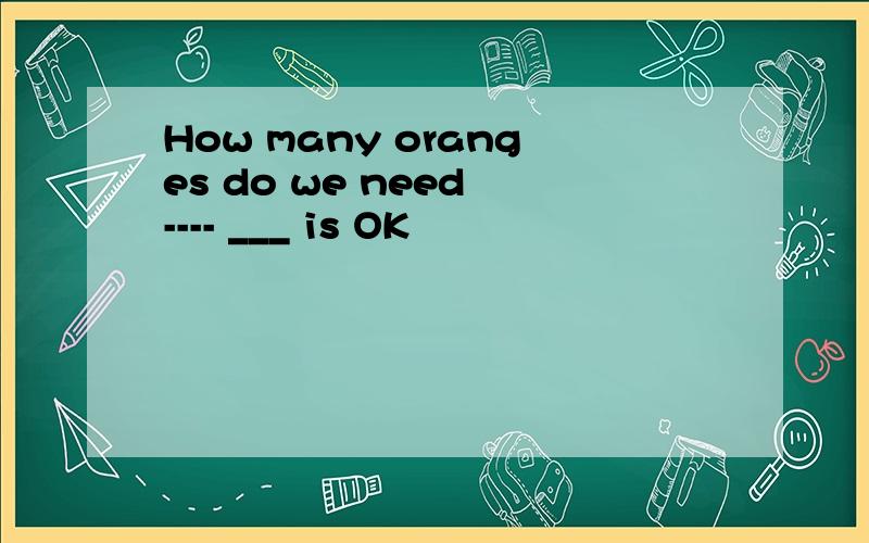 How many oranges do we need ---- ___ is OK