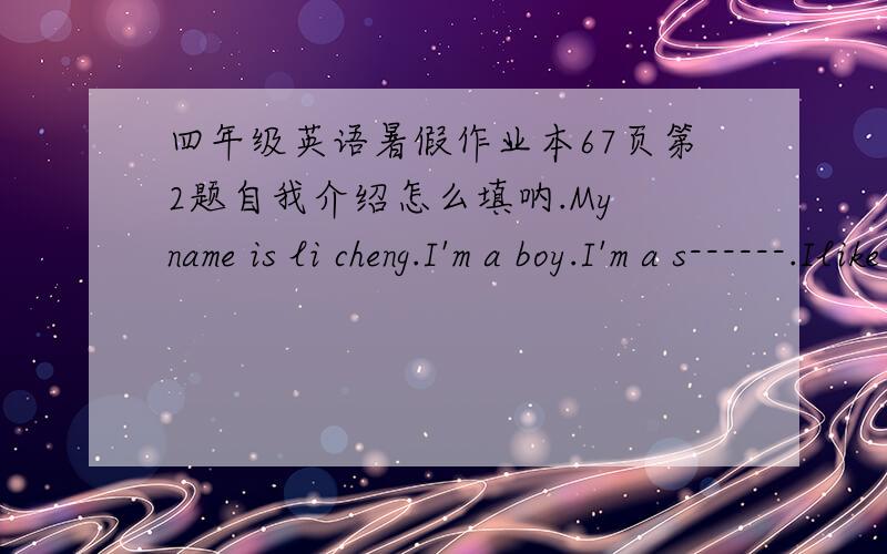 四年级英语暑假作业本67页第2题自我介绍怎么填呐.My name is li cheng.I'm a boy.I'm a s------.Ilike music.Mybest friend is ling feng.He likes------ very much.