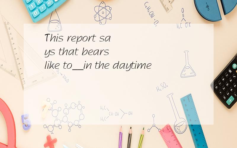 This report says that bears like to__in the daytime