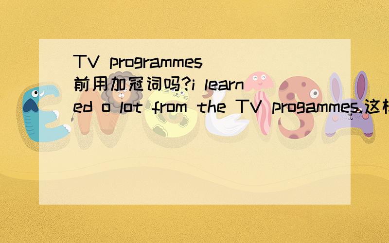 TV programmes 前用加冠词吗?i learned o lot from the TV progammes.这样说对吗?
