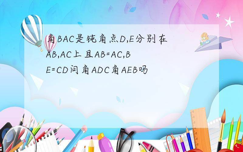 角BAC是钝角点D,E分别在AB,AC上且AB=AC,BE=CD问角ADC角AEB吗