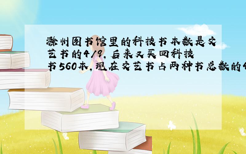 滁州图书馆里的科技书本数是文艺书的4/9,后来又买回科技书560本,现在文艺书占两种书总数的45%.现在两种书一共有多少本?