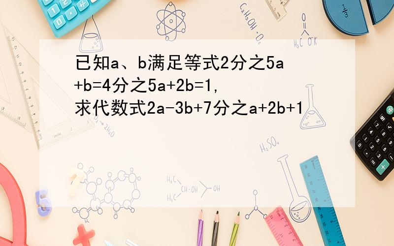 已知a、b满足等式2分之5a+b=4分之5a+2b=1,求代数式2a-3b+7分之a+2b+1