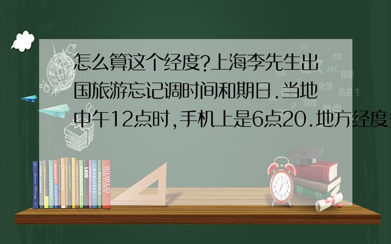 怎么算这个经度?上海李先生出国旅游忘记调时间和期日.当地中午12点时,手机上是6点20.地方经度多少?