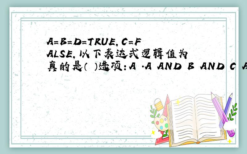 A=B=D=TRUE,C=FALSE,以下表达式逻辑值为真的是（ ）选项：A .A AND B AND C AND D B.A AND B OR C AND D C.A AND (B OR C) AND D D.(A OR B) AND (C AND D)
