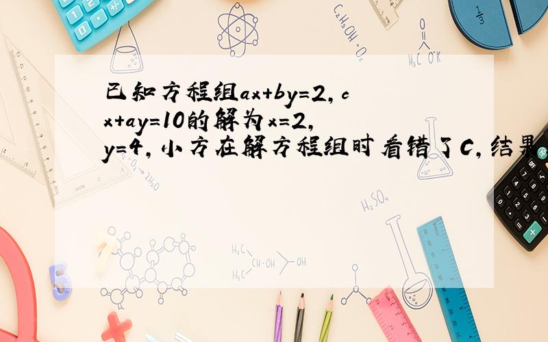 已知方程组ax+by=2,cx+ay=10的解为x=2,y=4,小方在解方程组时看错了C,结果求出方程组的解为x=3,y=2求2a+4b-C的值