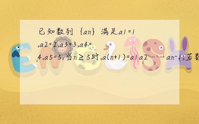 已知数列｛an｝满足a1=1,a2=2,a3=3,a4=4,a5=5,当n≥5时,a(n+1)=a1a2……an-1,若数列{bn}（n∈N*）,当n≥5时,a(n+1)=a1a2……an-1,若数列{bn}（n∈N*）,满足bn=a1a2……an-a1^2-a2^2-……-an^2 求证：仅存在两个正整数m,