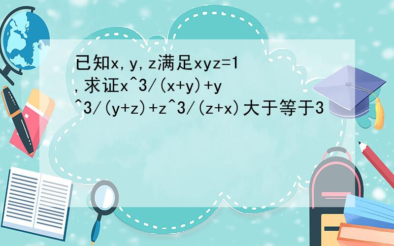 已知x,y,z满足xyz=1,求证x^3/(x+y)+y^3/(y+z)+z^3/(z+x)大于等于3