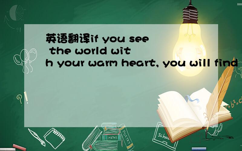 英语翻译if you see the world with your warm heart, you will find the whole world smiling to you.