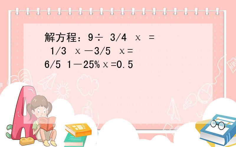 解方程：9÷ 3/4 χ = 1/3 χ－3/5 χ= 6/5 1－25%χ=0.5