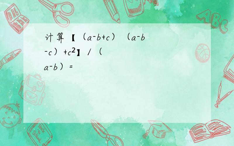 计算【（a-b+c）（a-b-c）+c²】/（a-b）=