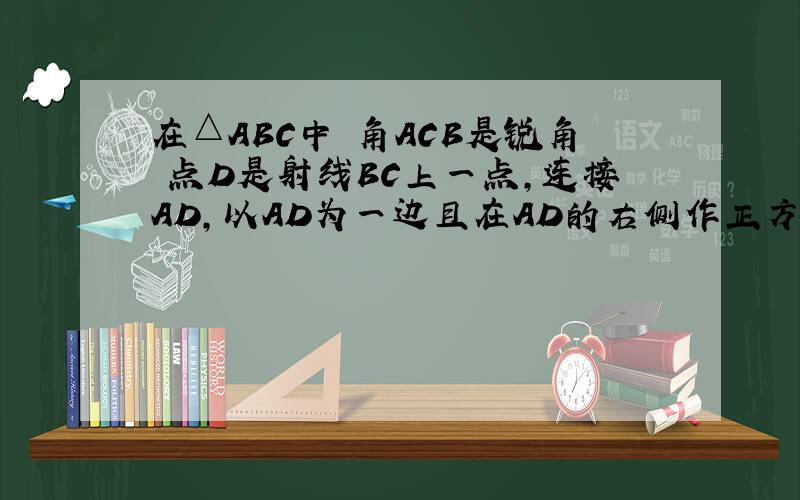 在△ABC中 角ACB是锐角 点D是射线BC上一点,连接AD,以AD为一边且在AD的右侧作正方形ADEF .如果AB≠AC 角BAC≠90° 点D在线段BC上运动.请问当△ABC满足一个什么条件时 CF⊥BC?(点C.F重合除外)并说明理