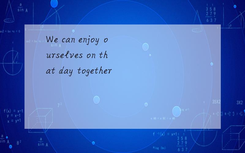 We can enjoy ourselves on that day together