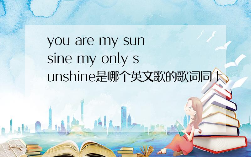 you are my sunsine my only sunshine是哪个英文歌的歌词同上