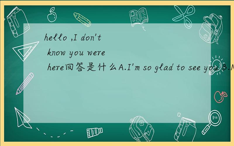 hello ,I don't know you were here回答是什么A.I'm so glad to see you B.Not at allC.Sorry,I don't knowD.Yes,you're right请再帮我简单分析下..