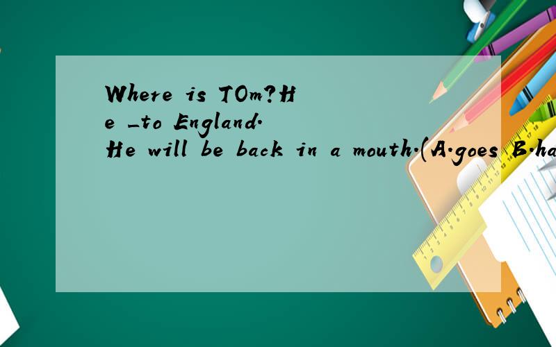 Where is TOm?He _to England.He will be back in a mouth.(A.goes B.has gone C.has been D is going)
