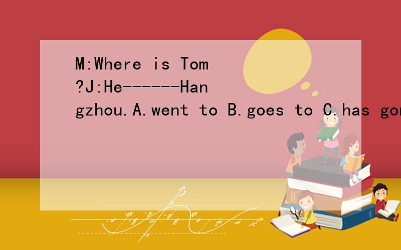 M:Where is Tom?J:He------Hangzhou.A.went to B.goes to C.has gone to D.has been to不仅要答案,还要原因!