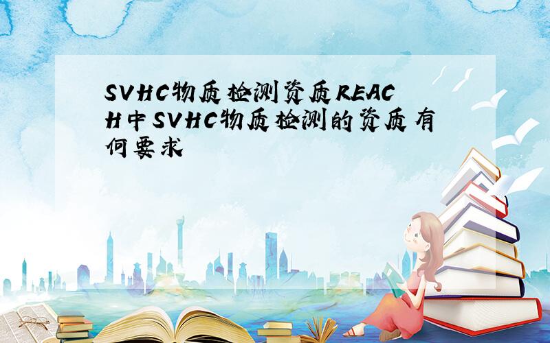 SVHC物质检测资质REACH中SVHC物质检测的资质有何要求