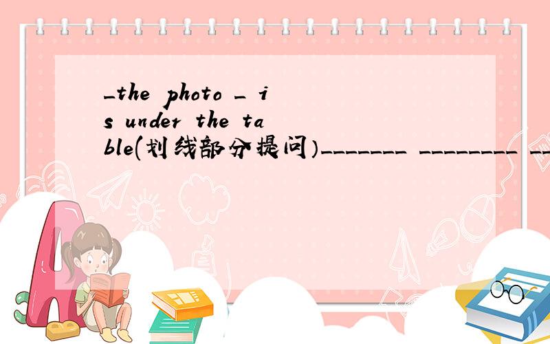 _the photo _ is under the table(划线部分提问）_______ ________ ________ the table?
