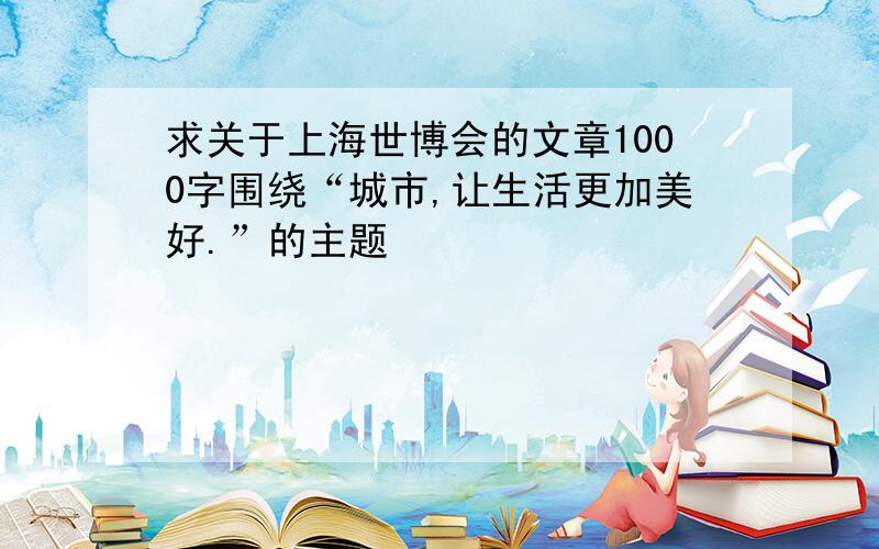 求关于上海世博会的文章1000字围绕“城市,让生活更加美好.”的主题