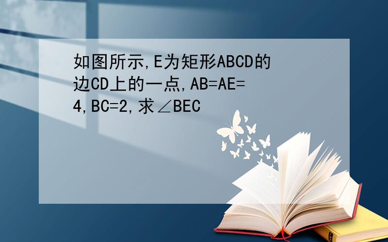 如图所示,E为矩形ABCD的边CD上的一点,AB=AE=4,BC=2,求∠BEC