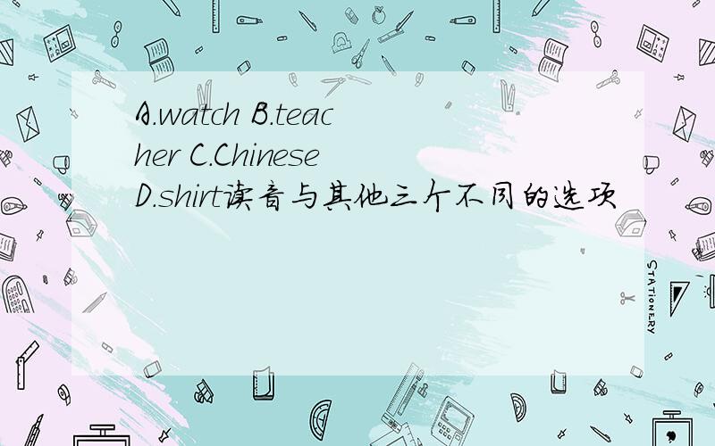 A.watch B.teacher C.Chinese D.shirt读音与其他三个不同的选项