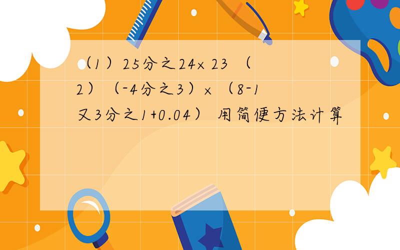 （1）25分之24×23 （2）（-4分之3）×（8-1又3分之1+0.04） 用简便方法计算