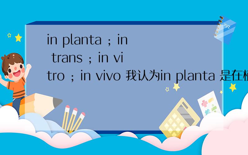 in planta ; in trans ; in vitro ; in vivo 我认为in planta 是在植物体中。in trans 是在通过转化进入细胞的质粒中的意思。不知各位如何认为。