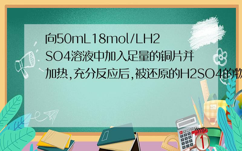 向50mL18mol/LH2SO4溶液中加入足量的铜片并加热,充分反应后,被还原的H2SO4的物质的量（单位：mol) A、< 0.45 B、等于0.45 C、在0.45和0.90之间 D、> 0.45 是单选的,请说明原因,【我认为选A,因为硫酸和铜
