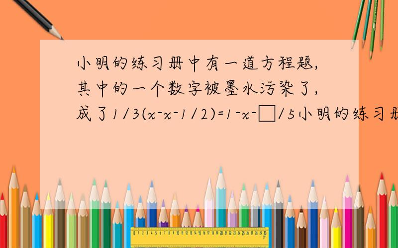 小明的练习册中有一道方程题,其中的一个数字被墨水污染了,成了1/3(x-x-1/2)=1-x-□/5小明的练习册中有一道方程题,其中的一个数字被墨水污染了,成了1/3(x-2分之x-1)=1-5分之x-□,他翻看了书后的