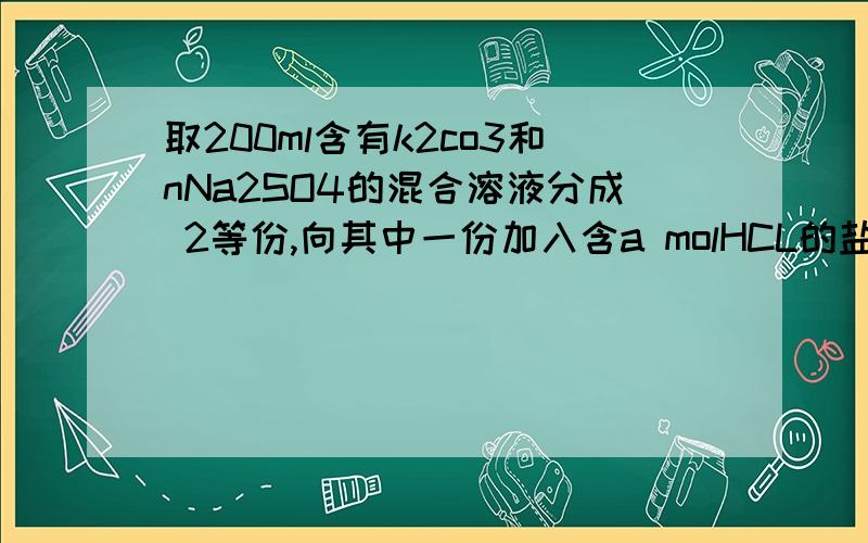 取200ml含有k2co3和nNa2SO4的混合溶液分成 2等份,向其中一份加入含a molHCL的盐酸溶液,恰好使（Co3 2-）碳酸根完全转化成H2CO3;向另一份中加入含b mol Bacl2的溶液,沉淀不再增加.则该混合溶液中Na2So4