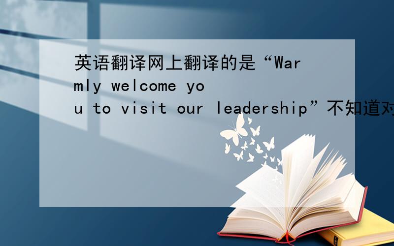 英语翻译网上翻译的是“Warmly welcome you to visit our leadership”不知道对不对,请英语高手或老外指点.