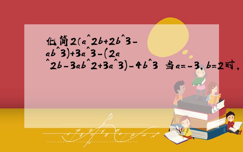 化简2（a^2b+2b^3-ab^3)+3a^3-(2a^2b-3ab^2+3a^3)-4b^3 当a=-3,b=2时,值为多少不好意思,题目打错了,是2（a^2b+2b^3-ab^2)+3a^3-(2a^2b-3ab^2+3a^3)-4b^3