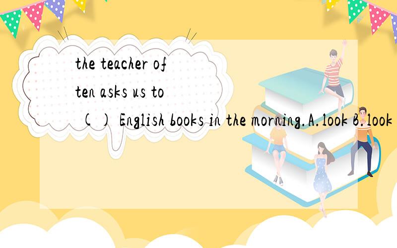 the teacher often asks us to () English books in the morning.A.look B.look at C.read D.watch