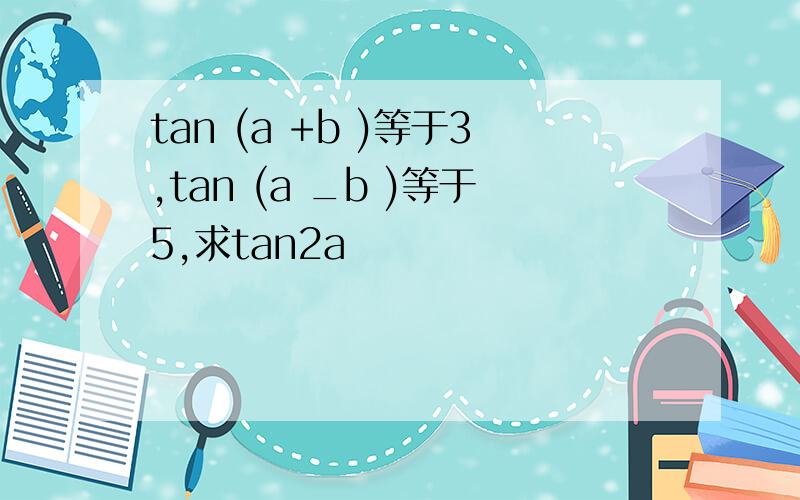 tan (a +b )等于3,tan (a _b )等于5,求tan2a