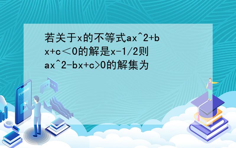 若关于x的不等式ax^2+bx+c＜0的解是x-1/2则ax^2-bx+c>0的解集为